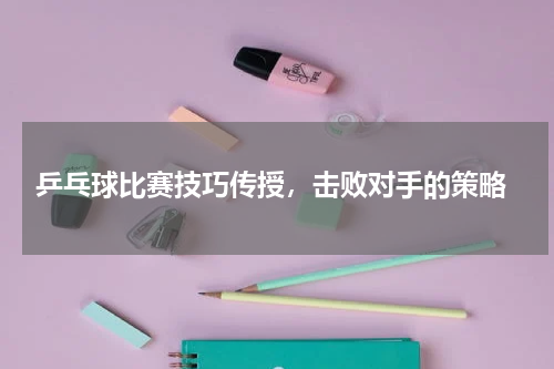  乒乓球比赛技巧传授，击败对手的策略