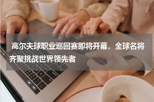  高尔夫球职业巡回赛即将开幕，全球名将齐聚挑战世界领先者