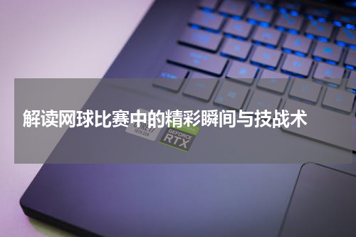  解读网球比赛中的精彩瞬间与技战术 