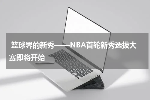  篮球界的新秀——NBA首轮新秀选拔大赛即将开始