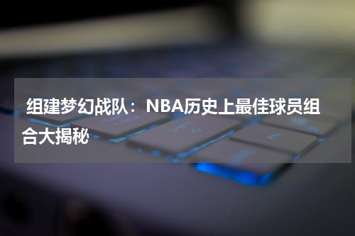  组建梦幻战队：NBA历史上最佳球员组合大揭秘 