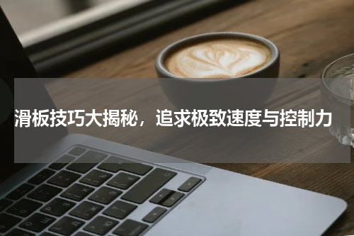  滑板技巧大揭秘，追求极致速度与控制力