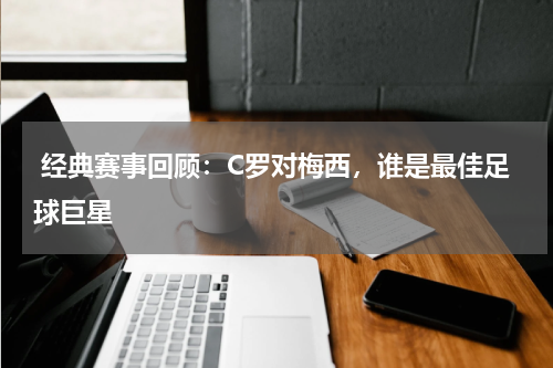 经典赛事回顾：C罗对梅西，谁是最佳足球巨星 