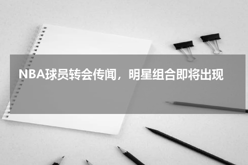  NBA球员转会传闻，明星组合即将出现 