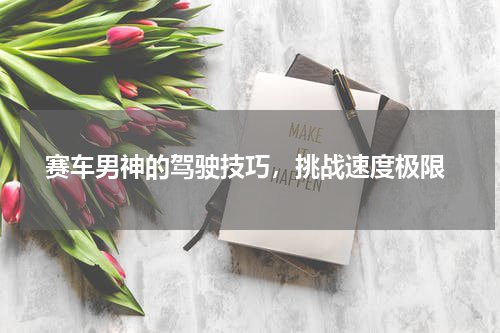  赛车男神的驾驶技巧，挑战速度极限