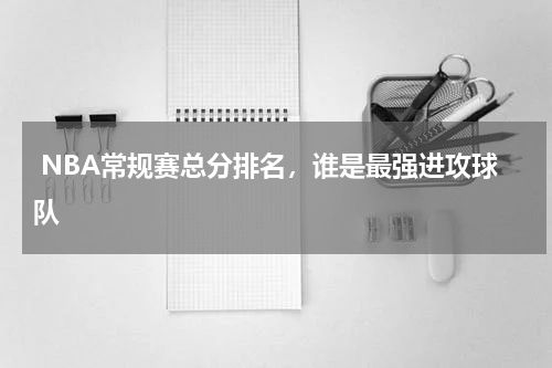  NBA常规赛总分排名，谁是最强进攻球队 
