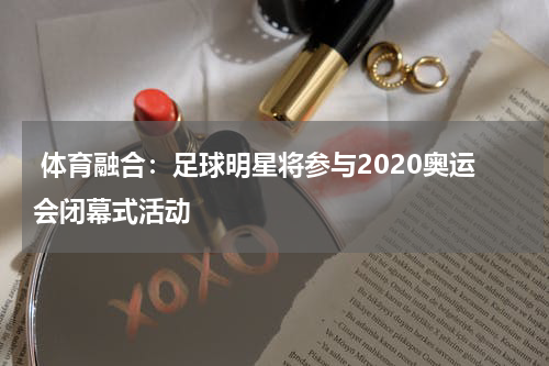  体育融合：足球明星将参与2020奥运会闭幕式活动