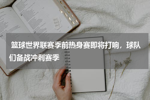  篮球世界联赛季前热身赛即将打响，球队们备战冲刺赛季