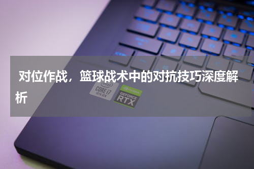  对位作战，篮球战术中的对抗技巧深度解析