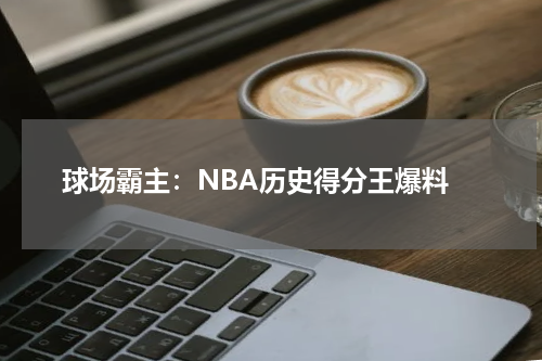  球场霸主：NBA历史得分王爆料