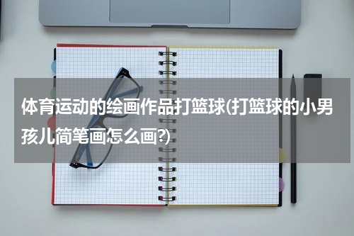 体育运动的绘画作品打篮球(打篮球的小男孩儿简笔画怎么画?)