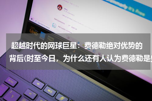  超越时代的网球巨星：费德勒绝对优势的背后(时至今日，为什么还有人认为费德勒是史上最出色的网球手？)