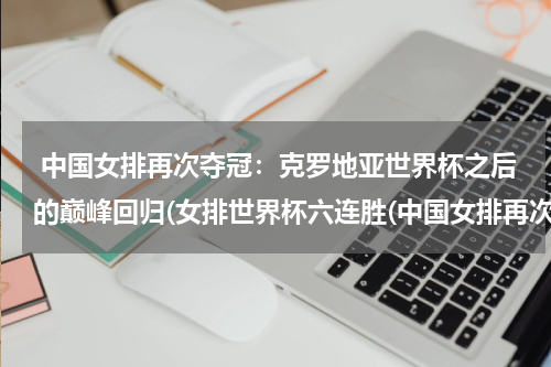  中国女排再次夺冠：克罗地亚世界杯之后的巅峰回归(女排世界杯六连胜(中国女排再次登顶世界巅峰))