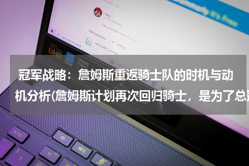  冠军战略：詹姆斯重返骑士队的时机与动机分析(詹姆斯计划再次回归骑士，是为了总冠军？还是为家乡打球？ )