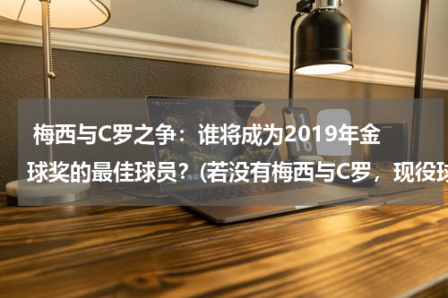  梅西与C罗之争：谁将成为2019年金球奖的最佳球员？(若没有梅西与C罗，现役球员谁能拿金球奖最多？)