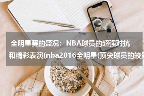  全明星赛的盛况：NBA球员的超强对抗和精彩表演(nba2016全明星(顶尖球员的较量与荣耀之战))
