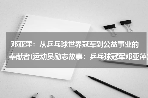  邓亚萍：从乒乓球世界冠军到公益事业的奉献者(运动员励志故事：乒乓球冠军邓亚萍)