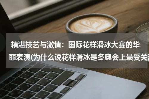  精湛技艺与激情：国际花样滑冰大赛的华丽表演(为什么说花样滑冰是冬奥会上最受关注的项目之一呢？)