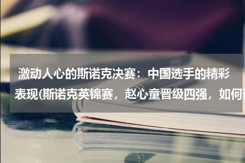  激动人心的斯诺克决赛：中国选手的精彩表现(斯诺克英锦赛，赵心童晋级四强，如何评价他在赛场上的表现？)