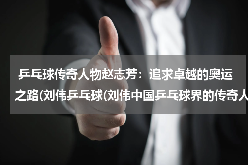  乒乓球传奇人物赵志芳：追求卓越的奥运之路(刘伟乒乓球(刘伟中国乒乓球界的传奇人物))