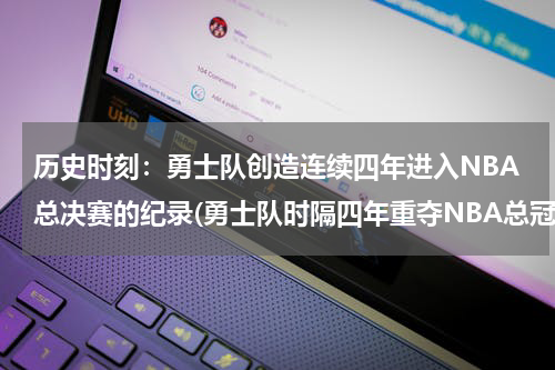 历史时刻：勇士队创造连续四年进入NBA总决赛的纪录(勇士队时隔四年重夺NBA总冠军，谁是最终的赢家？)