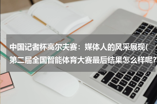 中国记者杯高尔夫赛：媒体人的风采展现(第二届全国智能体育大赛最后结果怎么样呢？)