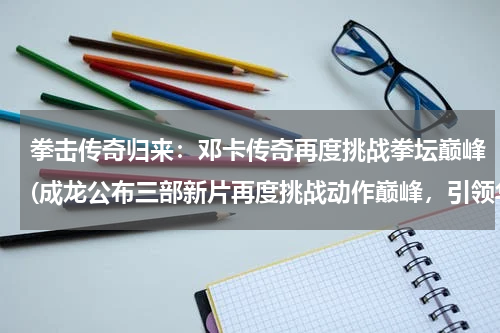 拳击传奇归来：邓卡传奇再度挑战拳坛巅峰(成龙公布三部新片再度挑战动作巅峰，引领华语电影新风潮)