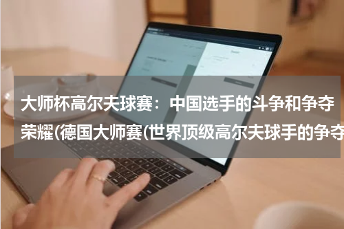大师杯高尔夫球赛：中国选手的斗争和争夺荣耀(德国大师赛(世界顶级高尔夫球手的争夺之地))