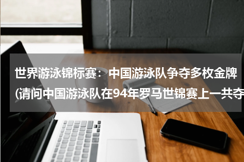 世界游泳锦标赛：中国游泳队争夺多枚金牌(请问中国游泳队在94年罗马世锦赛上一共夺得了多少枚金牌？)