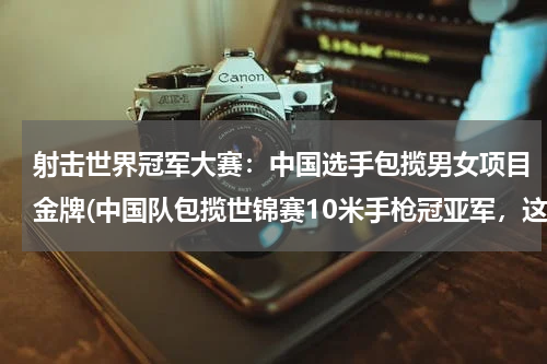 射击世界冠军大赛：中国选手包揽男女项目金牌(中国队包揽世锦赛10米手枪冠亚军，这是一项怎样的成绩？)