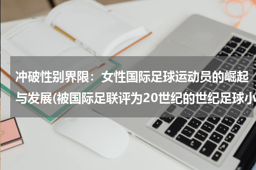 冲破性别界限：女性国际足球运动员的崛起与发展(被国际足联评为20世纪的世纪足球小姐的中国足球运动员是谁)