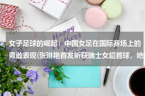 女子足球的崛起：中国女足在国际赛场上的勇敢表现(张琳艳首发斩获瑞士女超首球，她在赛场上有哪些精彩表现？)