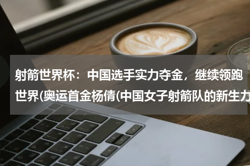 射箭世界杯：中国选手实力夺金，继续领跑世界(奥运首金杨倩(中国女子射箭队的新生力量))
