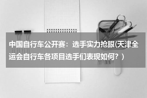 中国自行车公开赛：选手实力抢眼(天津全运会自行车各项目选手们表现如何？)