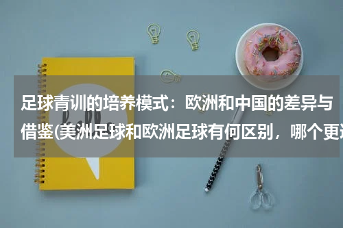 足球青训的培养模式：欧洲和中国的差异与借鉴(美洲足球和欧洲足球有何区别，哪个更适合中国足球学习？)