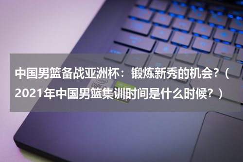 中国男篮备战亚洲杯：锻炼新秀的机会？(2021年中国男篮集训时间是什么时候？)