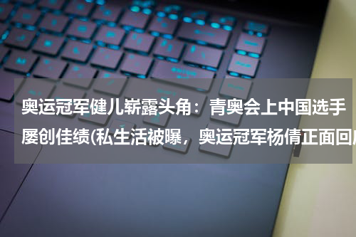 奥运冠军健儿崭露头角：青奥会上中国选手屡创佳绩(私生活被曝，奥运冠军杨倩正面回应，她对此事是如何应对的？)