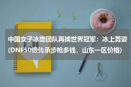中国女子冰壶团队再擒世界冠军：冰上舞姿(DNF50级传承步枪多钱，山东一区价格)