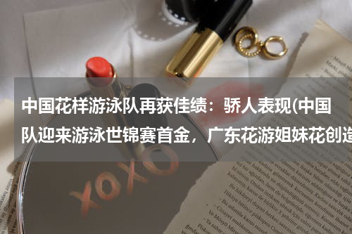 中国花样游泳队再获佳绩：骄人表现(中国队迎来游泳世锦赛首金，广东花游姐妹花创造了哪些记录？)