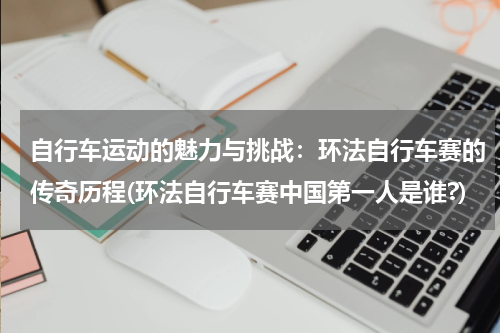 自行车运动的魅力与挑战：环法自行车赛的传奇历程(环法自行车赛中国第一人是谁?)