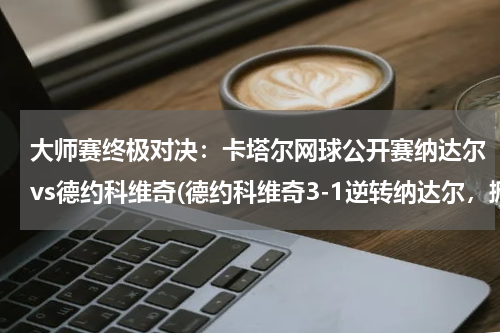 大师赛终极对决：卡塔尔网球公开赛纳达尔vs德约科维奇(德约科维奇3-1逆转纳达尔，掀翻红土之王！)