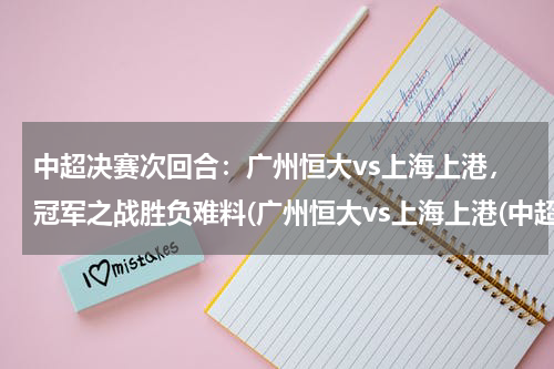 中超决赛次回合：广州恒大vs上海上港，冠军之战胜负难料(广州恒大vs上海上港(中超巨头对决，谁将夺得胜利？))