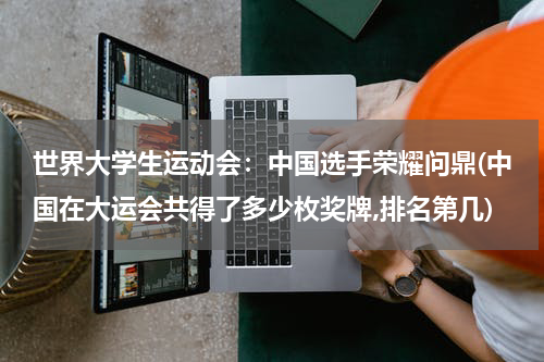 世界大学生运动会：中国选手荣耀问鼎(中国在大运会共得了多少枚奖牌,排名第几)