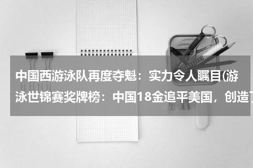 中国西游泳队再度夺魁：实力令人瞩目(游泳世锦赛奖牌榜：中国18金追平美国，创造了哪些新记录？)