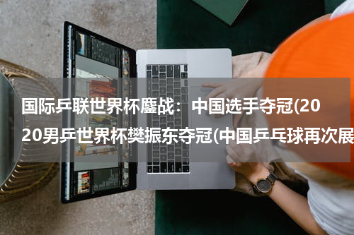 国际乒联世界杯鏖战：中国选手夺冠(2020男乒世界杯樊振东夺冠(中国乒乓球再次展现霸主地位))