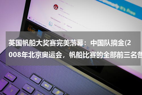 英国帆船大奖赛完美落幕：中国队摘金(2008年北京奥运会，帆船比赛的全部前三名各是谁？)