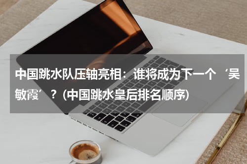 中国跳水队压轴亮相：谁将成为下一个‘吴敏霞’？(中国跳水皇后排名顺序)