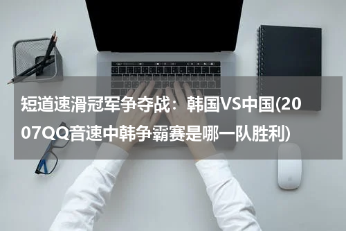 短道速滑冠军争夺战：韩国VS中国(2007QQ音速中韩争霸赛是哪一队胜利)