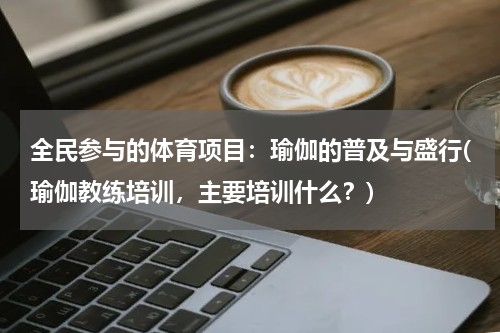 全民参与的体育项目：瑜伽的普及与盛行(瑜伽教练培训，主要培训什么？)