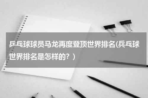 乒乓球球员马龙再度登顶世界排名(兵乓球世界排名是怎样的？)